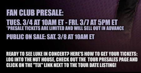 Fan Club Presale: Tues. 3-4 at 10am ET - Fri. 3-7 at 5pm ET - Presale tickets are limited and will sell out in advance - Public on sale: Sat. 3-8 at 10am ET - Ready to see Luke in concert? Here's how to get your tickets: log into the nut house, check out the tour presales page and click on the tix link next to the tour date listing!