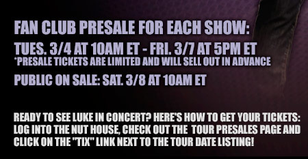 Fan Club Presale: Tues. 3-4 at 10am ET - fri. 3-7 at 5pm ET - Presale tickets are limited and will sell out in advance - Public on sale: Sat. 3-8 at 10am ET - Ready to see Luke in concert? Here's how to get your tickets: log into the nut house, check out the tour presales page and click on the tix link next to the tour date listing!