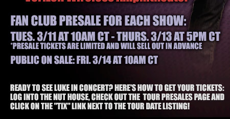 Fan Club Presale For Each Show: Tues. 3-11 at 10am CT - Thurs. 3-13 at 5pm CT - Presale tickets are limited and will sell out in advance - Public on sale: Fri. 3-14 at 10am CT - Ready to see Luke in concert? Here's how to get your tickets: log into the nut house, check out the tour presales page and click on the tix link next to the tour date listing!